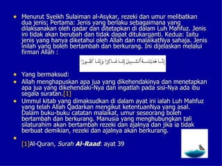 • Menurut Syeikh Sulaiman al-Asykar, rezeki dan umur melibatkan
    dua jenis; Pertama: Jenis yang berlaku sebagaimana yang
    dilaksanakan oleh qadar dan ditetapkan di dalam Luh Mahfuz. Jenis
    ini tidak akan berubah dan tidak dapat ditukarganti. Kedua: Iaitu
    jenis yang hanya diketahui oleh Allah dan malaikatNya sahaja. Jenis
    inilah yang boleh bertambah dan berkurang. Ini dijelaskan melalui
    firman Allah :


• Yang bermaksud:
• Allah menghapuskan apa jua yang dikehendakinya dan menetapkan
  apa jua yang dikehendaki-Nya dan ingatlah pada sisi-Nya ada ibu
  segala suratan.[1]
• Ummul kitab yang dimaksudkan di dalam ayat ini ialah Luh Mahfuz
  yang telah Allah Qadarkan mengikut ketentuanNya yang asal.
  Dalam buku-buku catatan malaikat, umur seseorang boleh
  bertambah dan berkurang. Manusia yang menghubungkan tali
  silaturahim akan bertambah rezeki dan ajalnya dan jika ia tidak
  berbuat demikian, rezeki dan ajalnya akan berkurang.
•
    [1]Al-Quran, Surah Al-Raad: ayat 39
 