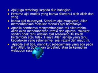 • Ajal juga terbahagi kepada dua bahagian.
• Pertama ajal mutlak yang hanya diketahui oleh Allah dan
    yang
•   kedua ajal muqayyad. Sebelum ajal muqayyad, Allah
    memerintahkan malaikat menulis ajal hambanya.
•   Apabila hambanya menyambungkan tali silaturahim,
    Allah akan menambahkan rezeki dan ajalnya. Malaikat
    sendiri tidak tahu adakah ajal seseorang itu boleh
    bertambah atau tidak. Hanya Allah sahaja yang tahu
    kedudukan yang sebenarnya, soal rezeki dan maut ini.
•    Apabila ajal tiba, mengikut sebagaimana yang ada pada
    ilmu Allah, ia tidak akan terdahulu atau terkemudian
    walaupun sesaat.
 