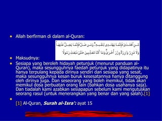 • Allah berfirman di dalam al-Quran:



• Maksudnya:
• Sesiapa yang beroleh hidayah petunjuk (menurut panduan al-
    Quran), maka sesungguhnya faedah petunjuk yang didapatinya itu
    hanya terpulang kepada dirinya sendiri dan sesiapa yang sesat,
    maka sesungguhnya kesan buruk kesesatannya hanya ditanggung
    oleh dirinya juga. Dan seseorang yang boleh memikul, tidak akan
    memikul dosa perbuatan orang lain (bahkan dosa usahanya saja).
    Dan tiadalah kami azabkan sesiapapun sebelum kami mengutuskan
    seorang rasul (untuk menerangkan yang benar dan yang salah).[1]
•
    [1] Al-Quran, Surah al-Isra’: ayat 15
 