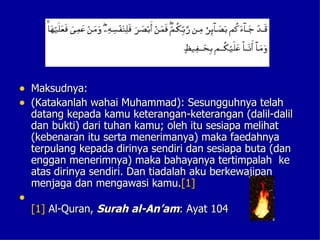 • Maksudnya:
• (Katakanlah wahai Muhammad): Sesungguhnya telah
    datang kepada kamu keterangan-keterangan (dalil-dalil
    dan bukti) dari tuhan kamu; oleh itu sesiapa melihat
    (kebenaran itu serta menerimanya) maka faedahnya
    terpulang kepada dirinya sendiri dan sesiapa buta (dan
    enggan menerimnya) maka bahayanya tertimpalah ke
    atas dirinya sendiri. Dan tiadalah aku berkewajipan
    menjaga dan mengawasi kamu.[1]
•
    [1] Al-Quran, Surah al-An’am: Ayat 104
 
