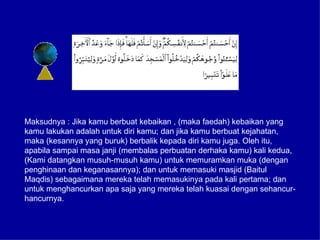 Maksudnya : Jika kamu berbuat kebaikan , (maka faedah) kebaikan yang
kamu lakukan adalah untuk diri kamu; dan jika kamu berbuat kejahatan,
maka (kesannya yang buruk) berbalik kepada diri kamu juga. Oleh itu,
apabila sampai masa janji (membalas perbuatan derhaka kamu) kali kedua,
(Kami datangkan musuh-musuh kamu) untuk memuramkan muka (dengan
penghinaan dan keganasannya); dan untuk memasuki masjid (Baitul
Maqdis) sebagaimana mereka telah memasukinya pada kali pertama; dan
untuk menghancurkan apa saja yang mereka telah kuasai dengan sehancur-
hancurnya.
 