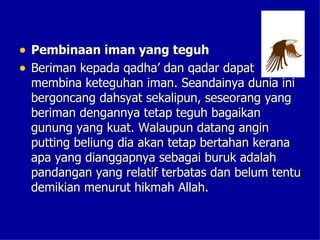 • Pembinaan iman yang teguh
• Beriman kepada qadha’ dan qadar dapat
 membina keteguhan iman. Seandainya dunia ini
 bergoncang dahsyat sekalipun, seseorang yang
 beriman dengannya tetap teguh bagaikan
 gunung yang kuat. Walaupun datang angin
 putting beliung dia akan tetap bertahan kerana
 apa yang dianggapnya sebagai buruk adalah
 pandangan yang relatif terbatas dan belum tentu
 demikian menurut hikmah Allah.
 
