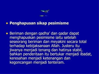 • Penghapusan sikap pesimisme

• Beriman dengan qadha’ dan qadar dapat
 menghapuskan pesimisme iaitu setelah
 seseorang beriman dan meyakini secara total
 terhadap kebijaksanaan Allah. Justeru itu
 jiwanya menjadi tenang dan hatinya stabil,
 bahkan penderitaan itu bertukar menjadi ibadat,
 keresahan menjadi ketenangan dan
 kegoncangan menjadi tenteram.
 