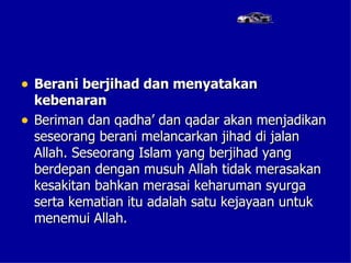 • Berani berjihad dan menyatakan
    kebenaran
•   Beriman dan qadha’ dan qadar akan menjadikan
    seseorang berani melancarkan jihad di jalan
    Allah. Seseorang Islam yang berjihad yang
    berdepan dengan musuh Allah tidak merasakan
    kesakitan bahkan merasai keharuman syurga
    serta kematian itu adalah satu kejayaan untuk
    menemui Allah.
 