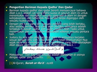 • Pengertian Beriman Kepada Qadha’ Dan Qadar
• Beriman kepada qadha’ dan qadar bererti mempercayai bahawa
  Allah s.w.t. adalah zat yang Maha kuasa di seluruh alam ini untuk
  menentukan dan mengatur sesuatu yang ada di alam ini dengan
  kebijaksanaan dan kehendak-Nya sendiri tanpa diganggui oleh
  sesuatu kuasa asing.
• Dengan erti kata yang lain, sesuatu perkara yang telah berlaku,
  atau sedang berlaku, atau yang akan berlaku, semuanya adalah
  tertakluk di bawah qadha’ dan qadar (taqdir) Allah Taala untuk
  menentukan dan menetapkan kedudukan sebenar sesuatu perkara
  tadi.
• Justeru itu apa saja yang terjadi di alam ini semuanya berjalan
  sesuai dengan ilmu dan iradat Allah yang telah direncanakan-Nya
  sejak mula lagi mengikut peraturan-peraturan yang telah ditetapkan
  Allah dalam alam yang maujud ini. Firman Allah s.w.t. :


• Maksudnya : Dan tiap-tiap sesuatu adalah ditetapkan di sisinya
    dengan qadar yang tertentu.   [1]
•
    [1]Al-Quran, Surah ar-Ra’d : ayat8
 