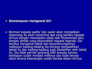 • Kemampuan mengawal diri


• Beriman kepada qadha’ dan qadar akan menjadikan
  seseorang itu akan menerima apa yang berlaku kepada
  dirinya dengan meneladani sikap nabi Muhammad iaitu
  dengan akhlak yang disyariatkan kepada baginda. Dia
  berjaya mengawal tabiat dan kecenderungannya
  walaupun kadang-kadang dia berjaya mengalahkan
  tabiat itu dan kadang-kadang juga dikalahkan oleh tabiat
  itu. Dia tidak pernah goncang oleh sesuatu kerana
  ketetapan sudah menjadi miliknya dan tidak berasa
  takut kerana ketenangan sudah berada dalam dirinya.
 