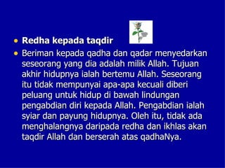 • Redha kepada taqdir
• Beriman kepada qadha dan qadar menyedarkan
 seseorang yang dia adalah milik Allah. Tujuan
 akhir hidupnya ialah bertemu Allah. Seseorang
 itu tidak mempunyai apa-apa kecuali diberi
 peluang untuk hidup di bawah lindungan
 pengabdian diri kepada Allah. Pengabdian ialah
 syiar dan payung hidupnya. Oleh itu, tidak ada
 menghalangnya daripada redha dan ikhlas akan
 taqdir Allah dan berserah atas qadhaNya.
 