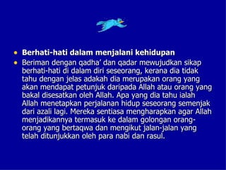 • Berhati-hati dalam menjalani kehidupan
• Beriman dengan qadha’ dan qadar mewujudkan sikap
  berhati-hati di dalam diri seseorang, kerana dia tidak
  tahu dengan jelas adakah dia merupakan orang yang
  akan mendapat petunjuk daripada Allah atau orang yang
  bakal disesatkan oleh Allah. Apa yang dia tahu ialah
  Allah menetapkan perjalanan hidup seseorang semenjak
  dari azali lagi. Mereka sentiasa mengharapkan agar Allah
  menjadikannya termasuk ke dalam golongan orang-
  orang yang bertaqwa dan mengikut jalan-jalan yang
  telah ditunjukkan oleh para nabi dan rasul.
 