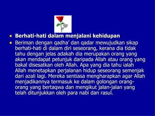 • Berhati-hati dalam menjalani kehidupan
• Beriman dengan qadha’ dan qadar mewujudkan sikap
  berhati-hati di dalam diri seseorang, kerana dia tidak
  tahu dengan jelas adakah dia merupakan orang yang
  akan mendapat petunjuk daripada Allah atau orang yang
  bakal disesatkan oleh Allah. Apa yang dia tahu ialah
  Allah menetapkan perjalanan hidup seseorang semenjak
  dari azali lagi. Mereka sentiasa mengharapkan agar Allah
  menjadikannya termasuk ke dalam golongan orang-
  orang yang bertaqwa dan mengikut jalan-jalan yang
  telah ditunjukkan oleh para nabi dan rasul.
 