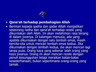 • Qana’ah terhadap pembahagian Allah
• Beriman kepada qadha dan qadar Alllah menjadikan
  seseorang redha dan qana’ah terhadap rezeki yang
  dikurniakan oleh Allah. Ini akan melahirkan rasa tenang
  di dalam jiwanya. Di kalangan manusia, ada yang
  apabila dikurniakan dengan satu lembah emas, masih
  bercita-cita untuk mencari lembah emas kedua. Jika
  dikurniakan dengan lembah kedua, dia akan mencari lagi
  tanpa puas. Orang kaya yang sebenar ialah orang yang
  kaya jiwanya. Orang ini akan mencari rezeki dengan
  penuh kesungguhan tetapi meraikan batas-batas
  kesederhanaan, bukan sepertimana orang-orang yang
  tamak.
 