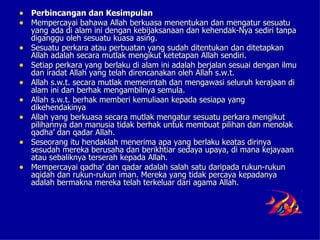 • Perbincangan dan Kesimpulan
• Mempercayai bahawa Allah berkuasa menentukan dan mengatur sesuatu
    yang ada di alam ini dengan kebijaksanaan dan kehendak-Nya sediri tanpa
    diganggu oleh sesuatu kuasa asing.
•   Sesuatu perkara atau perbuatan yang sudah ditentukan dan ditetapkan
    Allah adalah secara mutlak mengikut ketetapan Allah sendiri.
•   Setiap perkara yang berlaku di alam ini adalah berjalan sesuai dengan ilmu
    dan iradat Allah yang telah direncanakan oleh Allah s.w.t.
•   Allah s.w.t. secara mutlak memerintah dan mengawasi seluruh kerajaan di
    alam ini dan berhak mengambilnya semula.
•   Allah s.w.t. berhak memberi kemuliaan kepada sesiapa yang
    dikehendakinya
•   Allah yang berkuasa secara mutlak mengatur sesuatu perkara mengikut
    pilihannya dan manusia tidak berhak untuk membuat pilihan dan menolak
    qadha’ dan qadar Allah.
•   Seseorang itu hendaklah menerima apa yang berlaku keatas dirinya
    sesudah mereka berusaha dan berikhtiar sedaya upaya, di mana kejayaan
    atau sebaliknya terserah kepada Allah.
•   Mempercayai qadha’ dan qadar adalah salah satu daripada rukun-rukun
    aqidah dan rukun-rukun iman. Mereka yang tidak percaya kepadanya
    adalah bermakna mereka telah terkeluar dari agama Allah.
 