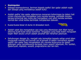 • Kesimpulan
• Sebagai kesimpulannya, beriman kepada qadha’ dan qadar adalah wajib
   dan sesiapa yang menolaknya adalah kufur.

• Aqidah qadha’ dan qadar sebenarnya menanam keheningan ke dalam hati
   nurani manusia dan menjadikan jiwa mereka tenang, mendidik mereka
   berasa terhormat dan mulia dan menjadikan urat saraf mereka sentiasa
   normal dan rehat ketika bertindak menjalankan dakwah.

• Kuasa-kuasa besar di dunia ini dirasakan kecil.

• Adalah salah jika mengatakan apa saja yang ditentukan oleh Allah hanya
   diterima bulat-bulat tanpa komentar. Anggapan yang tidak boleh mengubah
   taqdir Allah secara umum adalah pecahan dari fahaman jabariyah.

• Sehubungan dengan itu, menjadi satu kemestian kepada setiap umat islam
   menguasai manhaj ahli sunnah wa al-jamaah di dalam memahami aqidah
   qadha’ dan qadar bagi mengelakkan diri mereka terjerumus ke dalam
   golongan yang menyeleweng daripada Islam seperti Jabariyah, Mu’ tazillah,
   Qadariyyah, kapitalis, sosialis, pragmatisme dan lain-lain.
 