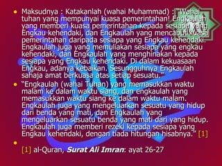 • Maksudnya : Katakanlah (wahai Muhammad) : “Wahai
    tuhan yang mempunyai kuasa pemerintahan! Engkaulah
    yang memberi kuasa pemerintahan kepada sesiapa yang
    Engkau kehendaki, dan Engkaulah yang mencabut kuasa
    pemerintahan daripada sesiapa yang Engkau kehendaki.
    Engkaulah juga yang memuliakan sesiapa yang engkau
    kehendaki, dan Engkaulah yang menghinakan kepada
    sesiapa yang Engkau kehendaki. Di dalam kekuasaan
    Engkau, adanya kebaikan. Sesungguhnya Engkaulah
    sahaja amat berkuasa atas setiap sesuatu.”
•   “Engkaulah (wahai Tuhan) yang memasukkan waktu
    malam ke dalam waktu siang, dan engkaulah yang
    memasukkan waktu siang ke dalam waktu malam.
    Engkaulah juga yang mengeluarkan sesuatu yang hidup
    dari benda yang mati, dan Engkaulah yang
    mengeluarkan sesuatu benda yang mati dari yang hidup.
    Engkaulah juga memberi rezeki kepada sesiapa yang
    Engkau kehendaki, dengan tiada hitungan hisabnya.” [1]
•
    [1] al-Quran, Surat Ali Imran: ayat 26-27
 