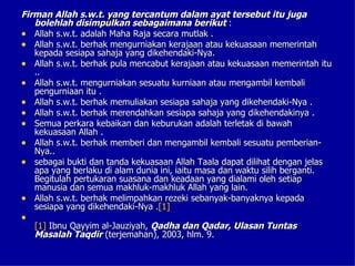 Firman Allah s.w.t. yang tercantum dalam ayat tersebut itu juga
   bolehlah disimpulkan sebagaimana berikut :
• Allah s.w.t. adalah Maha Raja secara mutlak .
• Allah s.w.t. berhak mengurniakan kerajaan atau kekuasaan memerintah
   kepada sesiapa sahaja yang dikehendaki-Nya.
• Allah s.w.t. berhak pula mencabut kerajaan atau kekuasaan memerintah itu
   ..
• Allah s.w.t. mengurniakan sesuatu kurniaan atau mengambil kembali
   pengurniaan itu .
• Allah s.w.t. berhak memuliakan sesiapa sahaja yang dikehendaki-Nya .
• Allah s.w.t. berhak merendahkan sesiapa sahaja yang dikehendakinya .
• Semua perkara kebaikan dan keburukan adalah terletak di bawah
   kekuasaan Allah .
• Allah s.w.t. berhak memberi dan mengambil kembali sesuatu pemberian-
   Nya..
• sebagai bukti dan tanda kekuasaan Allah Taala dapat dilihat dengan jelas
   apa yang berlaku di alam dunia ini, iaitu masa dan waktu silih berganti.
   Begitulah pertukaran suasana dan keadaan yang dialami oleh setiap
   manusia dan semua makhluk-makhluk Allah yang lain.
• Allah s.w.t. berhak melimpahkan rezeki sebanyak-banyaknya kepada
   sesiapa yang dikehendaki-Nya .[1]
•
    [1] Ibnu Qayyim al-Jauziyah, Qadha dan Qadar, Ulasan Tuntas
    Masalah Taqdir (terjemahan), 2003, hlm. 9.
 