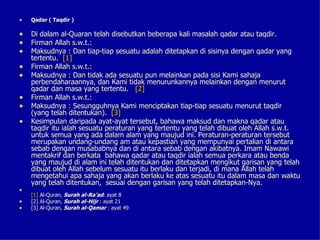 •   Qadar ( Taqdir )

• Di dalam al-Quaran telah disebutkan beberapa kali masalah qadar atau taqdir.
• Firman Allah s.w.t.:
• Maksudnya : Dan tiap-tiap sesuatu adalah ditetapkan di sisinya dengan qadar yang
    tertentu. [1]
•   Firman Allah s.w.t.:
•   Maksudnya : Dan tidak ada sesuatu pun melainkan pada sisi Kami sahaja
    perbendaharaannya, dan Kami tidak menurunkannya melainkan dengan menurut
    qadar dan masa yang tertentu. [2]
•   Firman Allah s.w.t.:
•   Maksudnya : Sesungguhnya Kami menciptakan tiap-tiap sesuatu menurut taqdir
    (yang telah ditentukan). [3]
•   Kesimpulan daripada ayat-ayat tersebut, bahawa maksud dan makna qadar atau
    taqdir itu ialah sesuatu peraturan yang tertentu yang telah dibuat oleh Allah s.w.t.
    untuk semua yang ada dalam alam yang maujud ini. Peraturan-peraturan tersebut
    merupakan undang-undang am atau kepastian yang mempunyai pertalian di antara
    sebab dengan musababnya dan di antara sebab dengan akibatnya. Imam Nawawi
    mentakrif dan berkata bahawa qadar atau taqdir ialah semua perkara atau benda
    yang maujud di alam ini telah ditentukan dan ditetapkan mengikut garisan yang telah
    dibuat oleh Allah sebelum sesuatu itu berlaku dan terjadi, di mana Allah telah
    mengetahui apa sahaja yang akan berlaku ke atas sesuatu itu dalam masa dan waktu
    yang telah ditentukan, sesuai dengan garisan yang telah ditetapkan-Nya.
•
    [1] Al-Quran, Surah al-Ra’ad: ayat 8
•   [2] Al-Quran, Surah al-Hijr : ayat 21
•   [3] Al-Quran, Surah al-Qamar : ayat 49
 