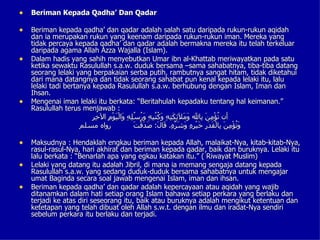 • Beriman Kepada Qadha’ Dan Qadar

• Beriman kepada qadha’ dan qadar adalah salah satu daripada rukun-rukun aqidah
    dan ia merupakan rukun yang keenam daripada rukun-rukun iman. Mereka yang
    tidak percaya kepada qadha’ dan qadar adalah bermakna mereka itu telah terkeluar
    daripada agama Allah Azza Wajalla (Islam).
•   Dalam hadis yang sahih menyebutkan Umar ibn al-Khattab meriwayatkan pada satu
    ketika sewaktu Rasulullah s.a.w. duduk bersama –sama sahabatnya, tiba-tiba datang
    seorang lelaki yang berpakaian serba putih, rambutnya sangat hitam, tidak diketahui
    dari mana datangnya dan tidak seorang sahabat pun kenal kepada lelaki itu, lalu
    lelaki tadi bertanya kepada Rasulullah s.a.w. berhubung dengan Islam, Iman dan
    Ihsan.
•   Mengenai iman lelaki itu berkata: “Beritahulah kepadaku tentang hal keimanan.”
    Rasulullah terus menjawab :
                         ‫وملئكته وكتبه ورسله و ي م خر‬
                         ِ ِ ‫أن ُؤْ ِ َ ِال َ َ َِ َ ِ ِ َ ُ ُ ِ ِ َ ُ ُ ِ ِ َالْ َوْ ِ ال‬
                                                                              ‫ت من ب‬
                     ‫رواه مسلم‬                 ‫وت من ب قدر خ ره وشره ق ل صد ت‬
                                               َ ْ‫َ ُؤْ ِ َ ِالْ َ َ ِ َيْ ِ ِ َ َ ّ ِ. َا َ: َ َق‬

• Maksudnya : Hendaklah engkau beriman kepada Allah, malaikat-Nya, kitab-kitab-Nya,
    rasul-rasul-Nya, hari akhirat dan beriman kepada qadar, baik dan buruknya. Lelaki itu
    lalu berkata : “Benarlah apa yang egkau katakan itu.” ( Riwayat Muslim)
•   Lelaki yang datang itu adalah Jibril, di mana ia memang sengaja datang kepada
    Rasulullah s.a.w. yang sedang duduk-duduk bersama sahabatnya untuk mengajar
    umat Baginda secara soal jawab mengenai Islam, iman dan ihsan.
•   Beriman kepada qadha’ dan qadar adalah kepercayaan atau aqidah yang wajib
    ditanamkan dalam hati setiap orang Islam bahawa setiap perkara yang berlaku dan
    terjadi ke atas diri seseorang itu, baik atau buruknya adalah mengikut ketentuan dan
    ketetapan yang telah dibuat oleh Allah s.w.t. dengan ilmu dan iradat-Nya sendiri
    sebelum perkara itu berlaku dan terjadi.
 
