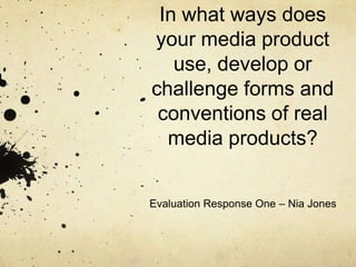 In what ways does
your media product
   use, develop or
challenge forms and
 conventions of real
  media products?


Evaluation Response One – Nia Jones
 