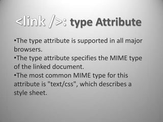 type Attribute
•The type attribute is supported in all major
browsers.
•The type attribute specifies the MIME type
of the linked document.
•The most common MIME type for this
attribute is "text/css", which describes a
style sheet.
 