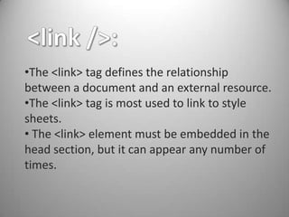 •The <link> tag defines the relationship
between a document and an external resource.
•The <link> tag is most used to link to style
sheets.
• The <link> element must be embedded in the
head section, but it can appear any number of
times.
 