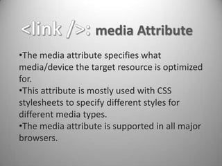 media Attribute
•The media attribute specifies what
media/device the target resource is optimized
for.
•This attribute is mostly used with CSS
stylesheets to specify different styles for
different media types.
•The media attribute is supported in all major
browsers.
 