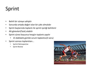 Sprint 
• Belirli bir süreye sahiptir 
• Sonunda ortada değeri olan bir çıktı olmalıdır 
• Sprint başlarında toplantı ile sprint içeriği belirlenir 
• Alt görevleri(Task) olabilir 
• Sprint süresi boyunca hergün toplantı yapılır 
• 15 dakikalık günlük scrum toplantısı(3 soru) 
• Sprint sonrası toplantıları... 
• Sprtint Retrospective 
• Sprint Review 
 