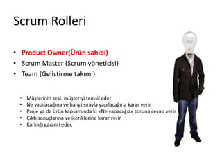 Scrum Rolleri 
• Product Owner(Ürün sahibi) 
• Scrum Master (Scrum yöneticisi) 
• Team (Geliştirme takımı) 
• Müşterinin sesi; müşteriyi temsil eder 
• Ne yapılacağına ve hangi sırayla yapılacağına karar verir 
• Proje ya da ürün kapsamında ki «Ne yapacağız» soruna cevap verir 
• Çıktı sonuçlarına ve içeriklerine karar verir 
• Karlılığı garanti eder. 
 