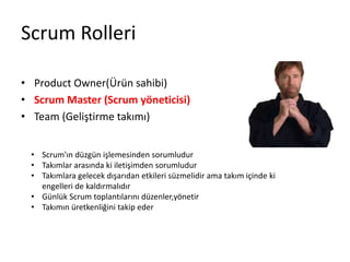Scrum Rolleri 
• Product Owner(Ürün sahibi) 
• Scrum Master (Scrum yöneticisi) 
• Team (Geliştirme takımı) 
• Scrum'ın düzgün işlemesinden sorumludur 
• Takımlar arasında ki iletişimden sorumludur 
• Takımlara gelecek dışarıdan etkileri süzmelidir ama takım içinde ki 
engelleri de kaldırmalıdır 
• Günlük Scrum toplantılarını düzenler,yönetir 
• Takımın üretkenliğini takip eder 
 
