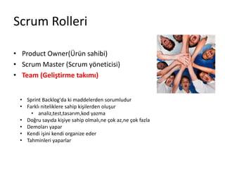 Scrum Rolleri 
• Product Owner(Ürün sahibi) 
• Scrum Master (Scrum yöneticisi) 
• Team (Geliştirme takımı) 
• Sprint Backlog'da ki maddelerden sorumludur 
• Farklı niteliklere sahip kişilerden oluşur 
• analiz,test,tasarım,kod yazma 
• Doğru sayıda kişiye sahip olmalı,ne çok az,ne çok fazla 
• Demoları yapar 
• Kendi işini kendi organize eder 
• Tahminleri yaparlar 
 