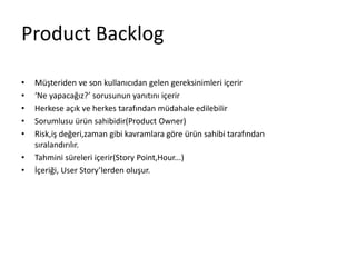Product Backlog 
• Müşteriden ve son kullanıcıdan gelen gereksinimleri içerir 
• ‘Ne yapacağız?’ sorusunun yanıtını içerir 
• Herkese açık ve herkes tarafından müdahale edilebilir 
• Sorumlusu ürün sahibidir(Product Owner) 
• Risk,iş değeri,zaman gibi kavramlara göre ürün sahibi tarafından 
sıralandırılır. 
• Tahmini süreleri içerir(Story Point,Hour...) 
• İçeriği, User Story’lerden oluşur. 
 