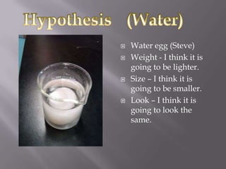    Water egg (Steve)
   Weight - I think it is
    going to be lighter.
   Size – I think it is
    going to be smaller.
   Look – I think it is
    going to look the
    same.
 