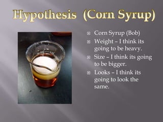    Corn Syrup (Bob)
   Weight – I think its
    going to be heavy.
   Size – I think its going
    to be bigger.
   Looks – I think its
    going to look the
    same.
 