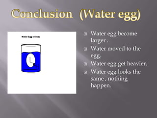    Water egg become
    larger .
   Water moved to the
    egg.
   Water egg get heavier.
   Water egg looks the
    same , nothing
    happen.
 