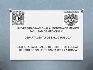 UNIVERSIDAD NACIONAL AUTÓNOMA DE MÉXICO
        FACULTAD DE MEDICINA C.U.

    DEPARTAMENTO DE SALUD PÚBLICA


SECRETARÍA DE SALUD DEL DISTRITO FEDERAL
 CENTRO DE SALUD TII SANTA ÚRSULA COAPA
 