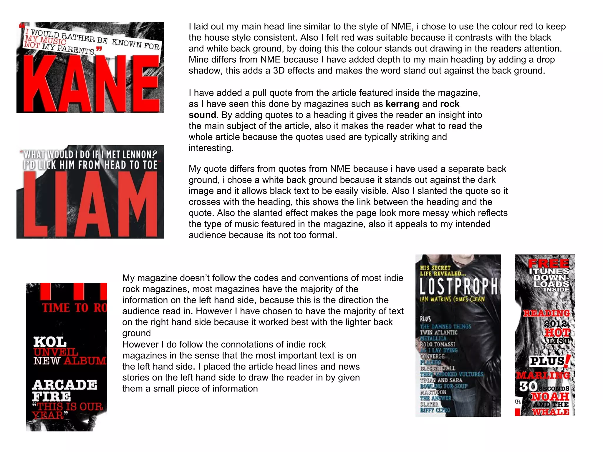 I laid out my main head line similar to the style of NME, i chose to use the colour red to keep
                the house style consistent. Also I felt red was suitable because it contrasts with the black
                and white back ground, by doing this the colour stands out drawing in the readers attention.
                Mine differs from NME because I have added depth to my main heading by adding a drop
                shadow, this adds a 3D effects and makes the word stand out against the back ground.

                I have added a pull quote from the article featured inside the magazine,
                as I have seen this done by magazines such as kerrang and rock
                sound. By adding quotes to a heading it gives the reader an insight into
                the main subject of the article, also it makes the reader what to read the
                whole article because the quotes used are typically striking and
                interesting.

                My quote differs from quotes from NME because i have used a separate back
                ground, i chose a white back ground because it stands out against the dark
                image and it allows black text to be easily visible. Also I slanted the quote so it
                crosses with the heading, this shows the link between the heading and the
                quote. Also the slanted effect makes the page look more messy which reflects
                the type of music featured in the magazine, also it appeals to my intended
                audience because its not too formal.



My magazine doesn’t follow the codes and conventions of most indie
rock magazines, most magazines have the majority of the
information on the left hand side, because this is the direction the
audience read in. However I have chosen to have the majority of text
on the right hand side because it worked best with the lighter back
ground
However I do follow the connotations of indie rock
magazines in the sense that the most important text is on
the left hand side. I placed the article head lines and news
stories on the left hand side to draw the reader in by given
them a small piece of information
 