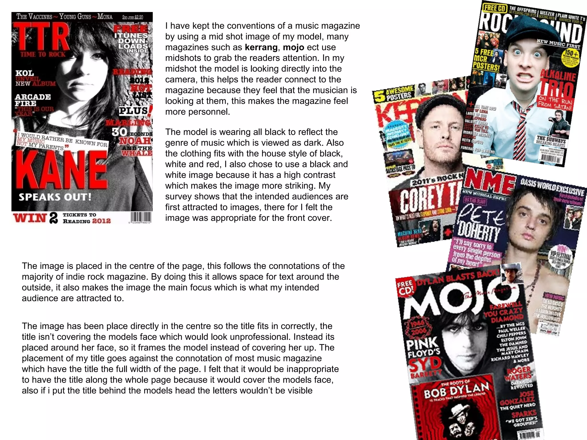 I have kept the conventions of a music magazine
                                      by using a mid shot image of my model, many
                                      magazines such as kerrang, mojo ect use
                                      midshots to grab the readers attention. In my
                                      midshot the model is looking directly into the
                                      camera, this helps the reader connect to the
                                      magazine because they feel that the musician is
                                      looking at them, this makes the magazine feel
                                      more personnel.

                                      The model is wearing all black to reflect the
                                      genre of music which is viewed as dark. Also
                                      the clothing fits with the house style of black,
                                      white and red, I also chose to use a black and
                                      white image because it has a high contrast
                                      which makes the image more striking. My
                                      survey shows that the intended audiences are
                                      first attracted to images, there for I felt the
                                      image was appropriate for the front cover.




The image is placed in the centre of the page, this follows the connotations of the
majority of indie rock magazine. By doing this it allows space for text around the
outside, it also makes the image the main focus which is what my intended
audience are attracted to.


The image has been place directly in the centre so the title fits in correctly, the
title isn’t covering the models face which would look unprofessional. Instead its
placed around her face, so it frames the model instead of covering her up. The
placement of my title goes against the connotation of most music magazine
which have the title the full width of the page. I felt that it would be inappropriate
to have the title along the whole page because it would cover the models face,
also if i put the title behind the models head the letters wouldn’t be visible
 