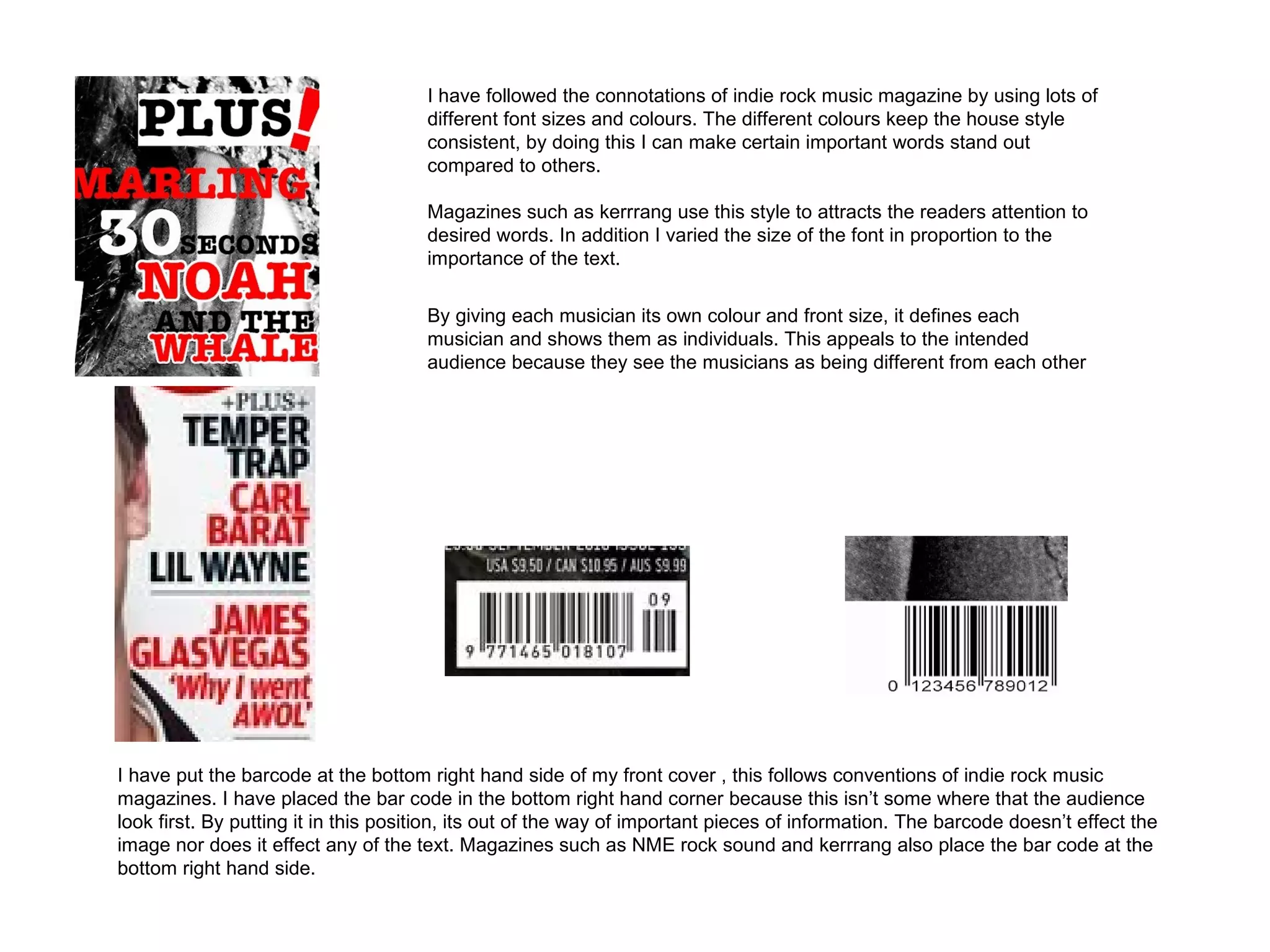 I have followed the connotations of indie rock music magazine by using lots of
                                      different font sizes and colours. The different colours keep the house style
                                      consistent, by doing this I can make certain important words stand out
                                      compared to others.

                                      Magazines such as kerrrang use this style to attracts the readers attention to
                                      desired words. In addition I varied the size of the font in proportion to the
                                      importance of the text.

                                      By giving each musician its own colour and front size, it defines each
                                      musician and shows them as individuals. This appeals to the intended
                                      audience because they see the musicians as being different from each other




I have put the barcode at the bottom right hand side of my front cover , this follows conventions of indie rock music
magazines. I have placed the bar code in the bottom right hand corner because this isn’t some where that the audience
look first. By putting it in this position, its out of the way of important pieces of information. The barcode doesn’t effect the
image nor does it effect any of the text. Magazines such as NME rock sound and kerrrang also place the bar code at the
bottom right hand side.
 