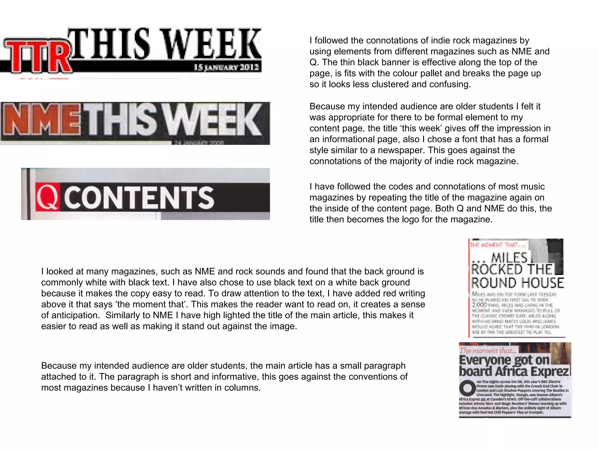 I followed the connotations of indie rock magazines by
                                                                    using elements from different magazines such as NME and
                                                                    Q. The thin black banner is effective along the top of the
                                                                    page, is fits with the colour pallet and breaks the page up
                                                                    so it looks less clustered and confusing.

                                                                    Because my intended audience are older students I felt it
                                                                    was appropriate for there to be formal element to my
                                                                    content page. the title ‘this week’ gives off the impression in
                                                                    an informational page, also I chose a font that has a formal
                                                                    style similar to a newspaper. This goes against the
                                                                    connotations of the majority of indie rock magazine.

                                                                    I have followed the codes and connotations of most music
                                                                    magazines by repeating the title of the magazine again on
                                                                    the inside of the content page. Both Q and NME do this, the
                                                                    title then becomes the logo for the magazine.




I looked at many magazines, such as NME and rock sounds and found that the back ground is
commonly white with black text. I have also chose to use black text on a white back ground
because it makes the copy easy to read. To draw attention to the text, I have added red writing
above it that says ‘the moment that’. This makes the reader want to read on, it creates a sense
of anticipation. Similarly to NME I have high lighted the title of the main article, this makes it
easier to read as well as making it stand out against the image.



Because my intended audience are older students, the main article has a small paragraph
attached to it. The paragraph is short and informative, this goes against the conventions of
most magazines because I haven’t written in columns.
 