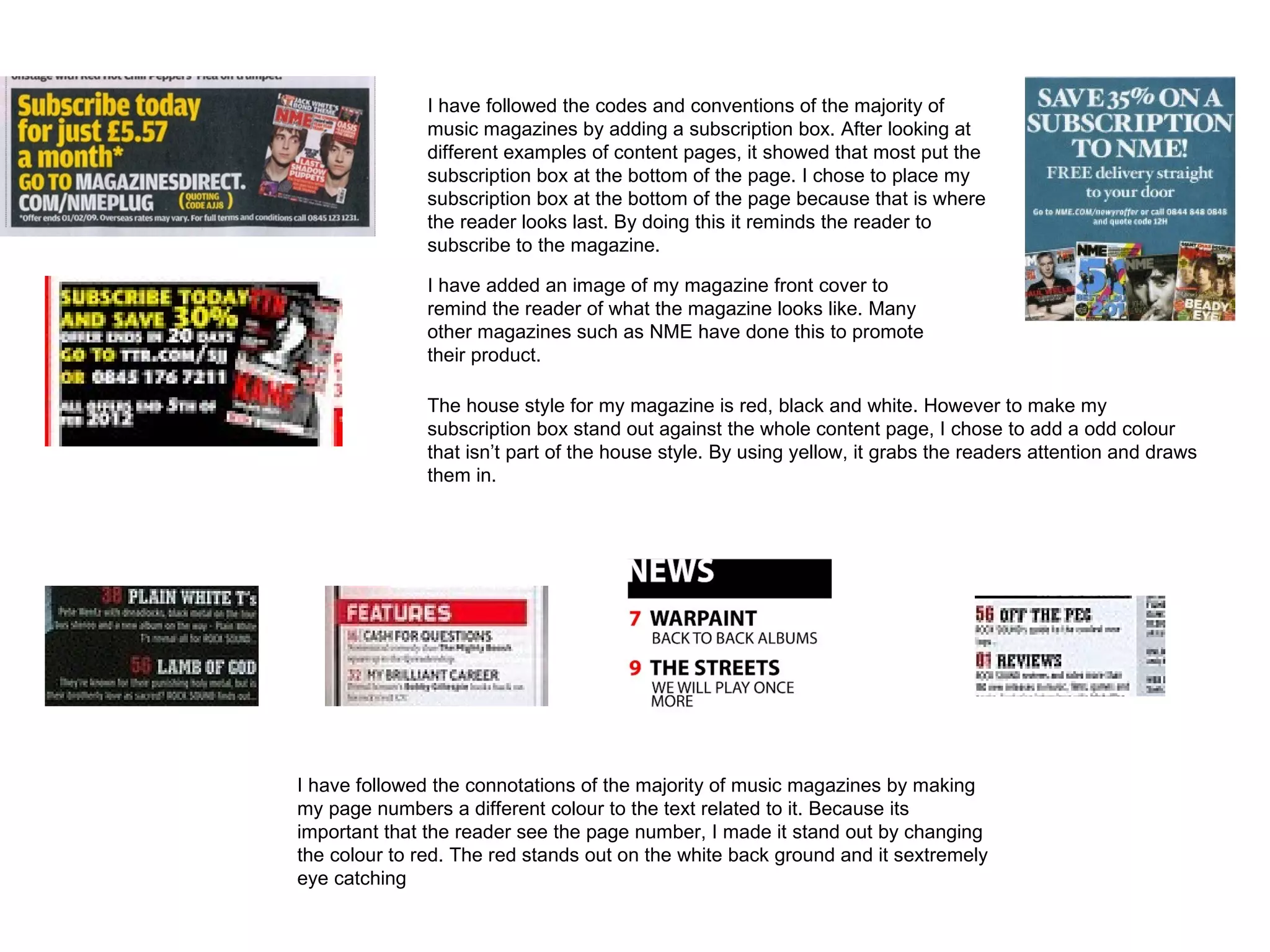 I have followed the codes and conventions of the majority of
               music magazines by adding a subscription box. After looking at
               different examples of content pages, it showed that most put the
               subscription box at the bottom of the page. I chose to place my
               subscription box at the bottom of the page because that is where
               the reader looks last. By doing this it reminds the reader to
               subscribe to the magazine.

               I have added an image of my magazine front cover to
               remind the reader of what the magazine looks like. Many
               other magazines such as NME have done this to promote
               their product.

               The house style for my magazine is red, black and white. However to make my
               subscription box stand out against the whole content page, I chose to add a odd colour
               that isn’t part of the house style. By using yellow, it grabs the readers attention and draws
               them in.




I have followed the connotations of the majority of music magazines by making
my page numbers a different colour to the text related to it. Because its
important that the reader see the page number, I made it stand out by changing
the colour to red. The red stands out on the white back ground and it sextremely
eye catching
 