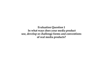 Evaluation Question 1
      In what ways does your media product
use, develop or challenge forms and conventions
             of real media products?
 