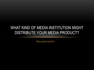 WHAT KIND OF MEDIA INSTITUTION MIGHT
 DISTRIBUTE YOUR MEDIA PRODUCT?
            Why would it do this?
 