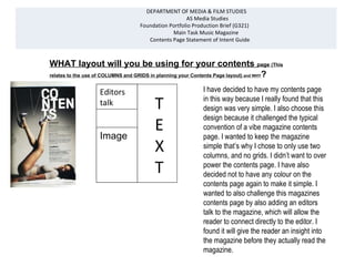 DEPARTMENT OF MEDIA & FILM STUDIES
                                                   AS Media Studies
                                 Foundation Portfolio Production Brief (G321)
                                             Main Task Music Magazine
                                    Contents Page Statement of Intent Guide



WHAT layout will you be using for your contents page (This
relates to the use of COLUMNS and GRIDS in planning your Contents Page layout) and WHY?


                  Editors                                 I have decided to have my contents page
                  talk                  T                 in this way because I really found that this


                                    Image
                                                          design was very simple. I also choose this
                                                          design because it challenged the typical

                  Image
                                        E                 convention of a vibe magazine contents
                                                          page. I wanted to keep the magazine
                                        X                 simple that’s why I chose to only use two
                                                          columns, and no grids. I didn’t want to over
                                        T                 power the contents page. I have also
                                                          decided not to have any colour on the
                                                          contents page again to make it simple. I
                                                          wanted to also challenge this magazines
                                                          contents page by also adding an editors
                                                          talk to the magazine, which will allow the
                                                          reader to connect directly to the editor. I
                                                          found it will give the reader an insight into
                                                          the magazine before they actually read the
                                                          magazine.
 