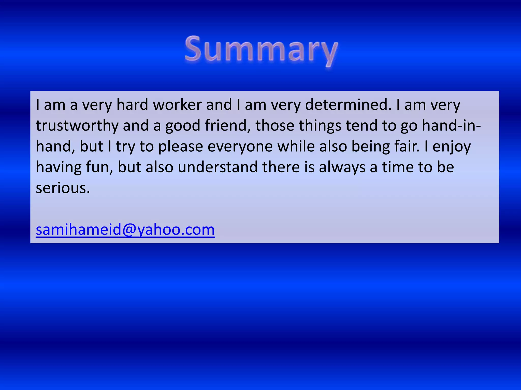 I am a very hard worker and I am very determined. I am very
trustworthy and a good friend, those things tend to go hand-in-
hand, but I try to please everyone while also being fair. I enjoy
having fun, but also understand there is always a time to be
serious.

samihameid@yahoo.com
 