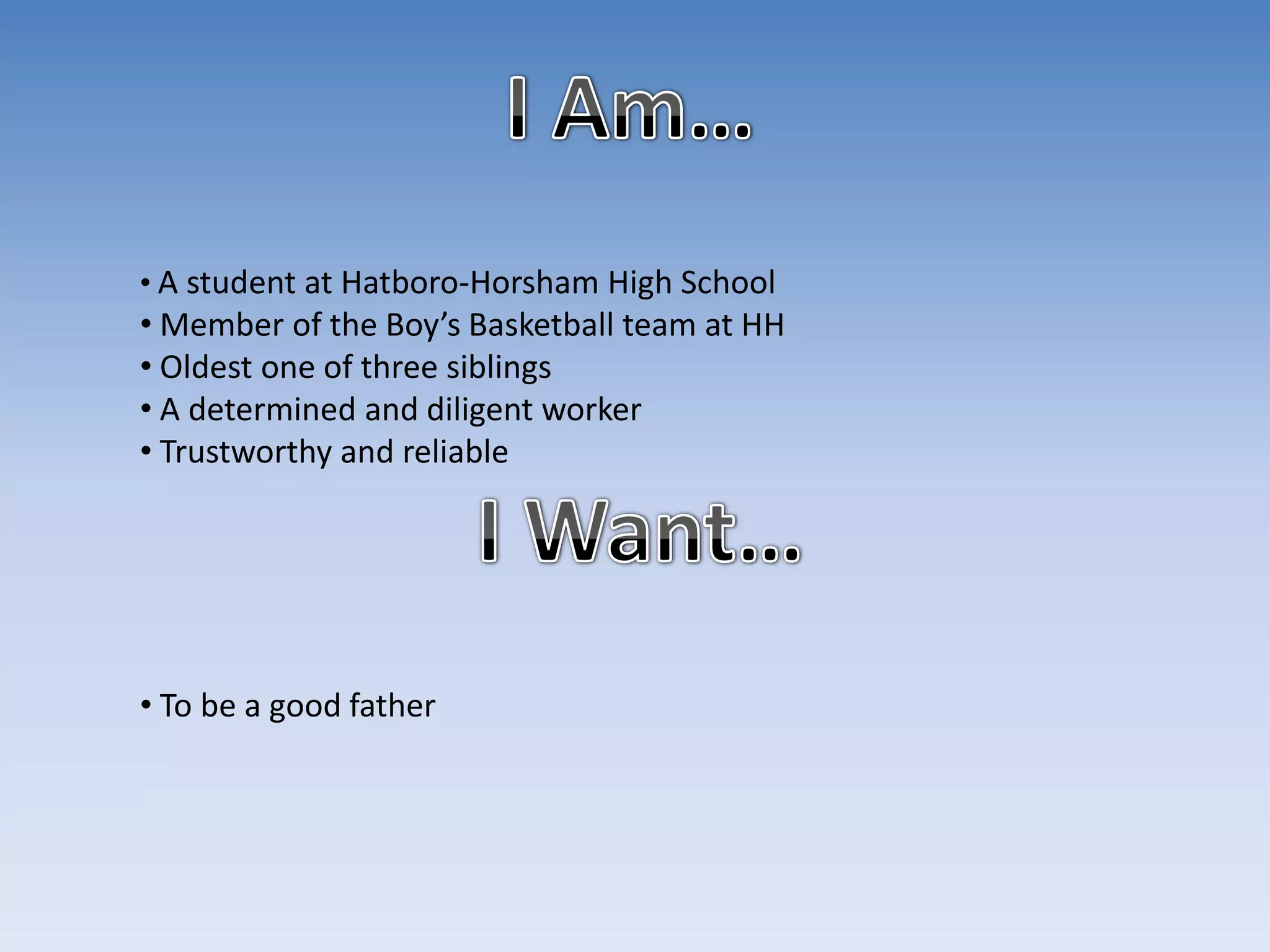 • A student at Hatboro-Horsham High School
• Member of the Boy’s Basketball team at HH
• Oldest one of three siblings
• A determined and diligent worker
• Trustworthy and reliable




• To be a good father
 