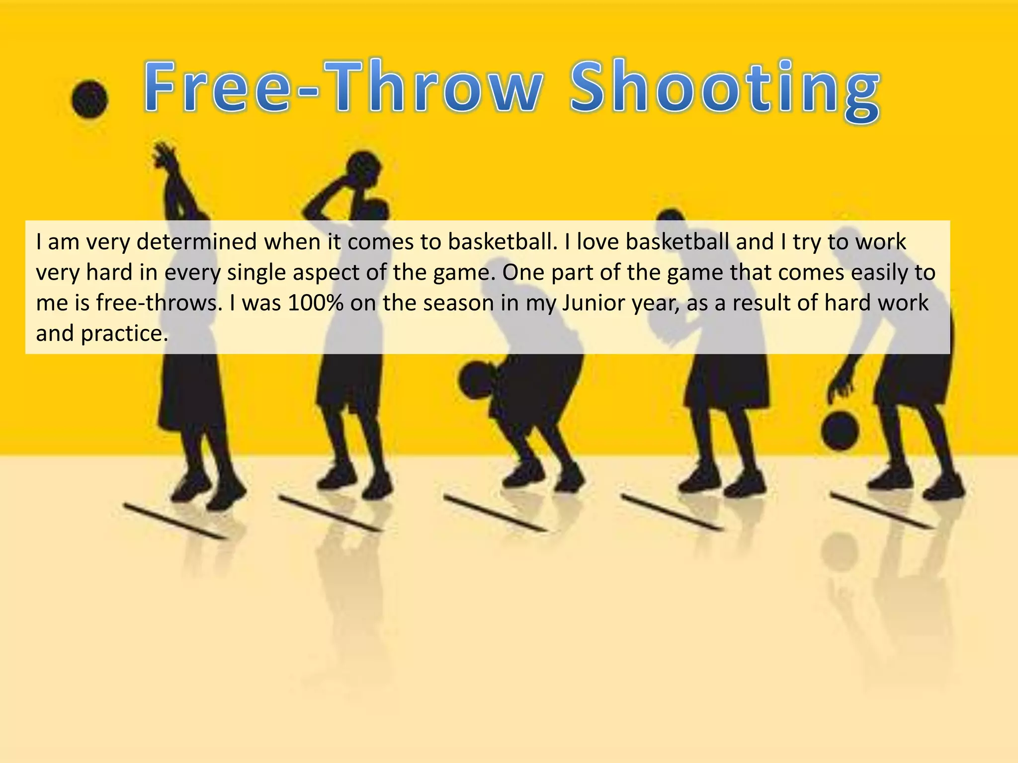 I am very determined when it comes to basketball. I love basketball and I try to work
very hard in every single aspect of the game. One part of the game that comes easily to
me is free-throws. I was 100% on the season in my Junior year, as a result of hard work
and practice.
 