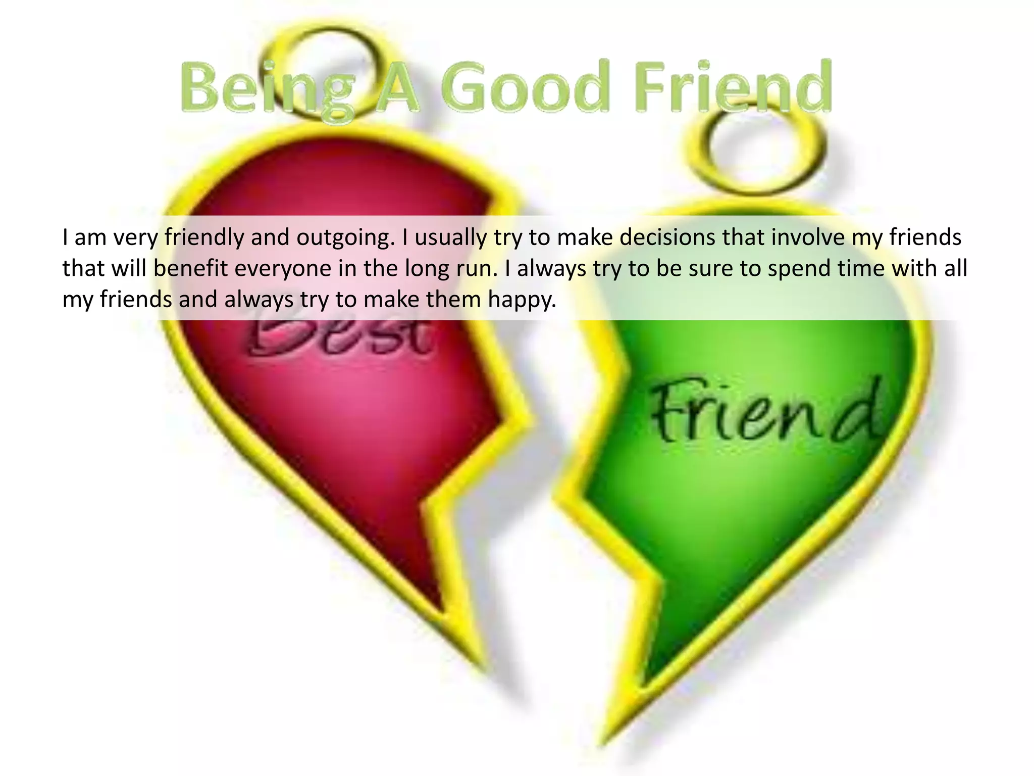 I am very friendly and outgoing. I usually try to make decisions that involve my friends
that will benefit everyone in the long run. I always try to be sure to spend time with all
my friends and always try to make them happy.
 