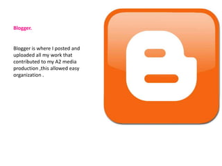 Blogger.


Blogger is where I posted and
uploaded all my work that
contributed to my A2 media
production ,this allowed easy
organization .
 