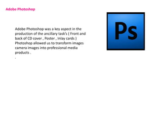 Adobe Photoshop




    Adobe Photoshop was a key aspect in the
    production of the ancillary task’s ( Front and
    back of CD cover , Poster , Inlay cards )
    Photoshop allowed us to transform images
    camera images into professional media
    products .
    .
 