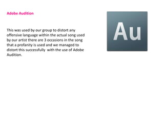 Adobe Audition



This was used by our group to distort any
offensive language within the actual song used
by our artist there are 3 occasions in the song
that a profanity is used and we managed to
distort this successfully with the use of Adobe
Audition.
 