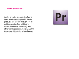 Adobe Premier Pro.



Adobe premier pro was significant
branch in the editing of our media
product , we used it through out the
editing , adding font within the
chorus(Somehow Someway) and
other editing aspects , helping us link
the music video to its original genre.
 
