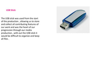 USB Stick


The USB stick was used from the start
of the production , allowing us to store
and collect all contributing features of
our work and was the heart of our
progression through our media
production , with out the USB stick it
would be difficult to organize and keep
all files .
 